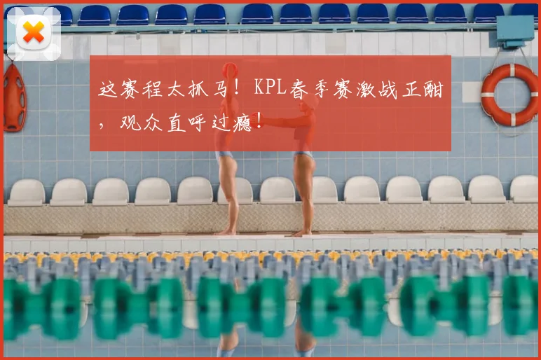 这赛程太抓马！KPL春季赛激战正酣，观众直呼过瘾！