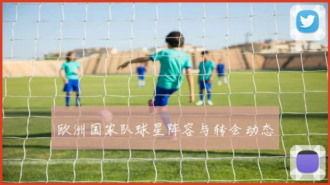 欧洲国家队球星阵容与转会动态