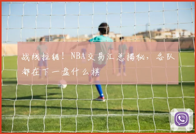 战线拉锯！NBA交易汇总揭秘，各队都在下一盘什么棋