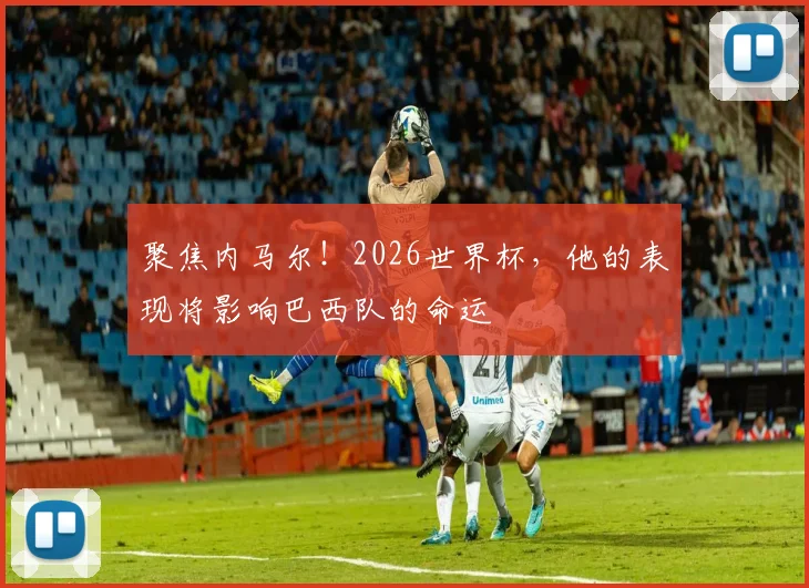聚焦内马尔！2026世界杯，他的表现将影响巴西队的命运