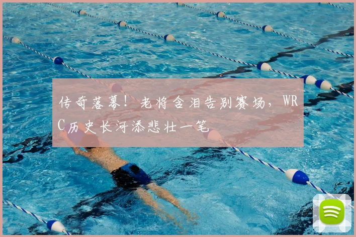 传奇落幕！老将含泪告别赛场，WRC历史长河添悲壮一笔