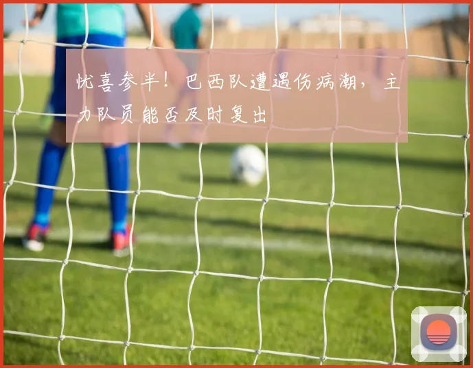 忧喜参半！巴西队遭遇伤病潮，主力队员能否及时复出