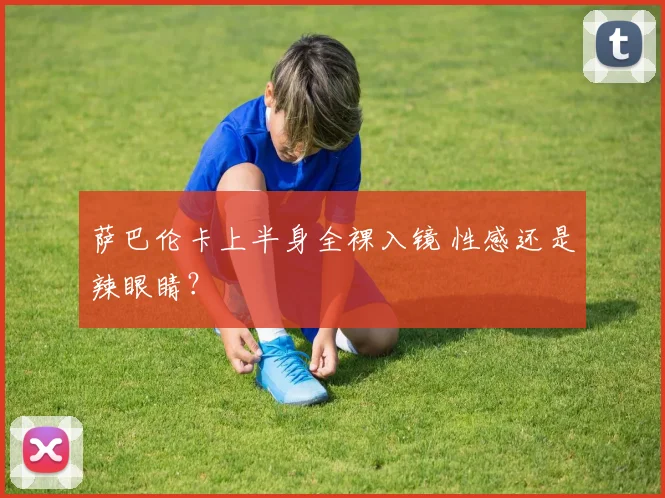萨巴伦卡上半身全裸入镜 性感还是辣眼睛？