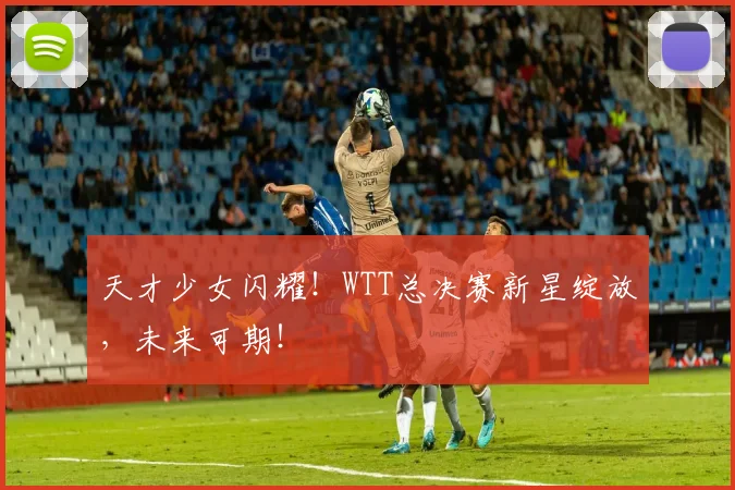 天才少女闪耀!WTT总决赛新星绽放,未来可期!