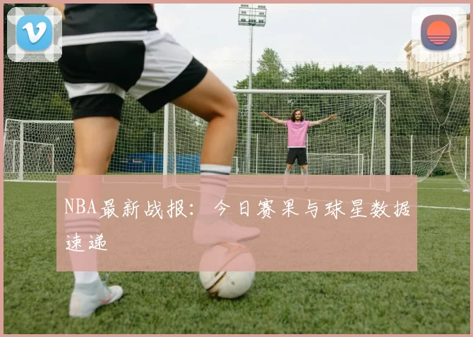 NBA最新战报：今日赛果与球星数据速递