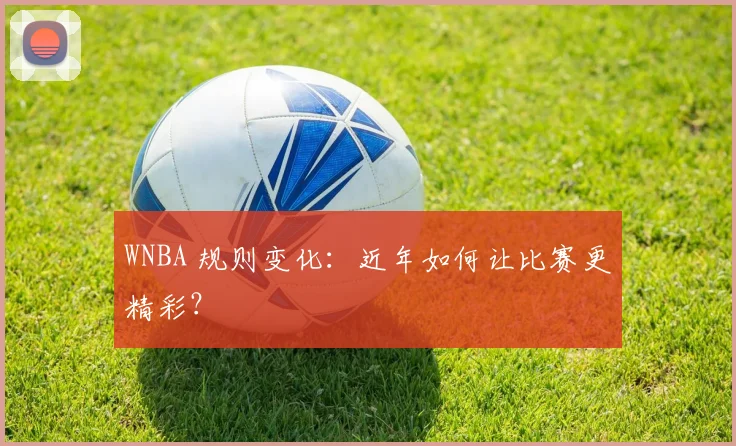 WNBA 规则变化：近年如何让比赛更精彩？