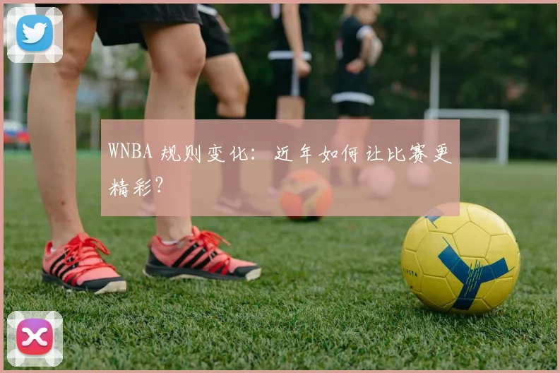 WNBA 规则变化：近年如何让比赛更精彩？