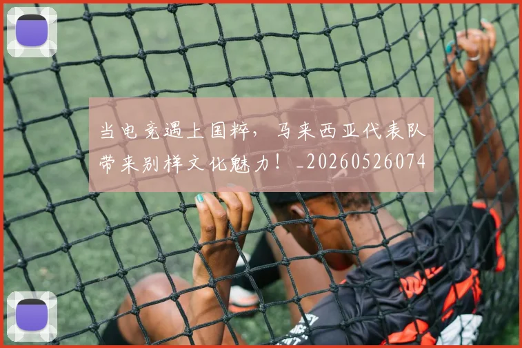 当电竞遇上国粹，马来西亚代表队带来别样文化魅力！_20260526074336