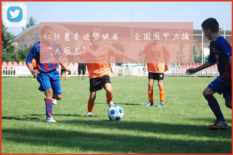 仁怀酱香逆势破局  全国围甲力擒“九冠王”