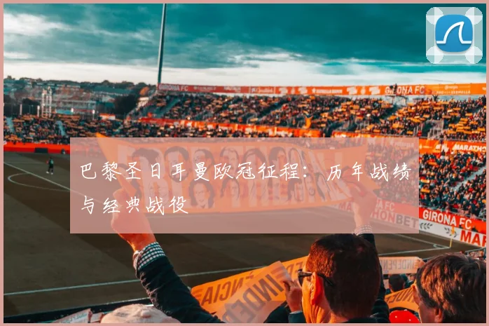 巴黎圣日耳曼欧冠征程:历年战绩与经典战役