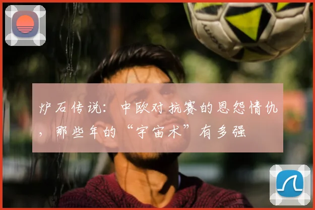 炉石传说:中欧对抗赛的恩怨情仇,那些年的“宇宙术”有多强
