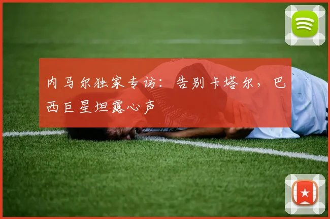 内马尔独家专访：告别卡塔尔，巴西巨星坦露心声