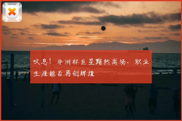 叹息！非洲杯巨星黯然离场，职业生涯能否再创辉煌