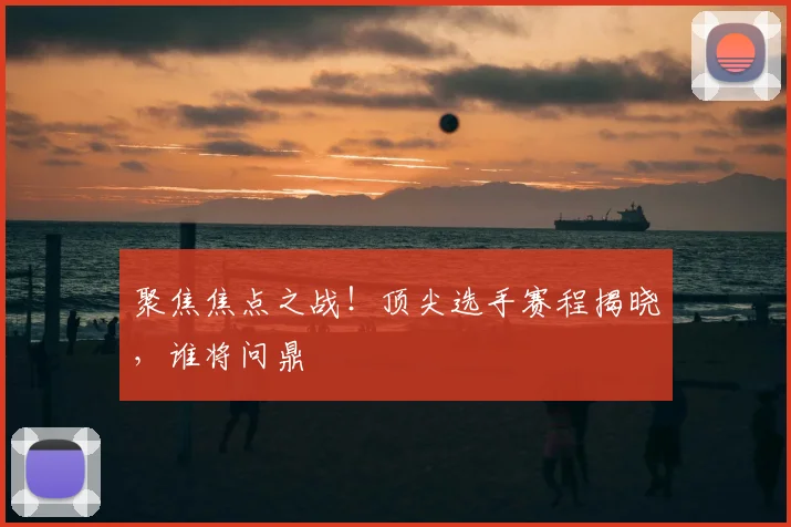聚焦焦点之战！顶尖选手赛程揭晓，谁将问鼎