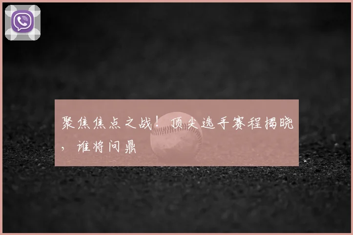 聚焦焦点之战！顶尖选手赛程揭晓，谁将问鼎