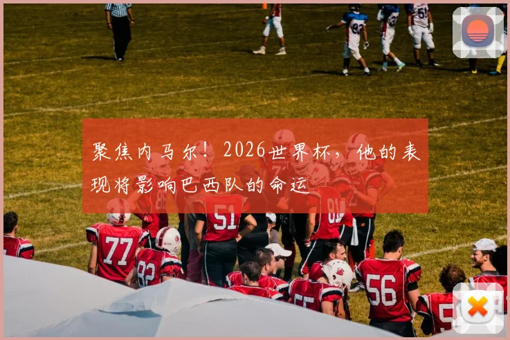 聚焦内马尔！2026世界杯，他的表现将影响巴西队的命运