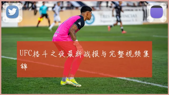 UFC格斗之夜最新战报与完整视频集锦