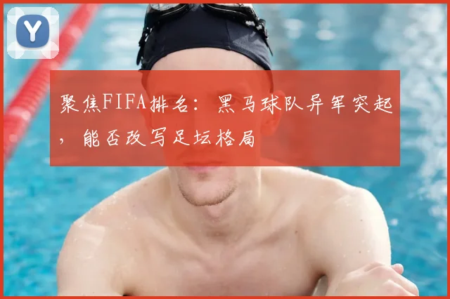 聚焦FIFA排名：黑马球队异军突起，能否改写足坛格局