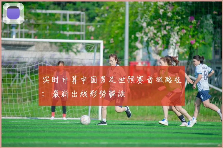 实时计算中国男足世预赛晋级路径：最新出线形势解读