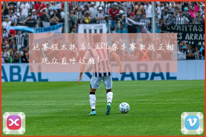 这赛程太抓马！KPL春季赛激战正酣，观众直呼过瘾！