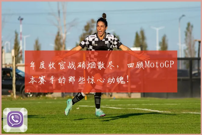 年度收官战硝烟散尽，回顾MotoGP本赛季的那些惊心动魄！