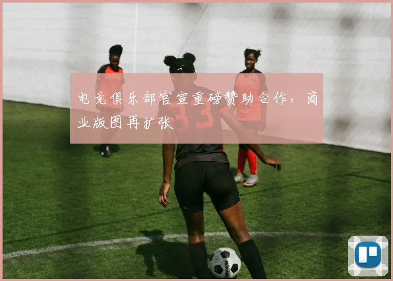 电竞俱乐部官宣重磅赞助合作，商业版图再扩张