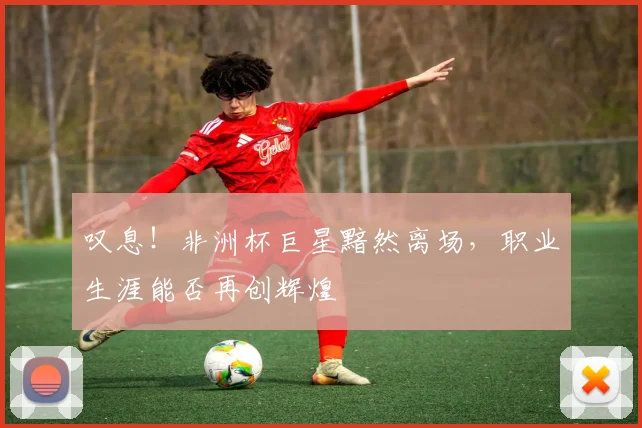 叹息!非洲杯巨星黯然离场,职业生涯能否再创辉煌